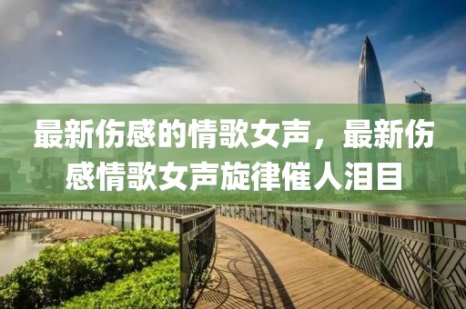最新傷感的情歌女聲，最新傷感情歌女聲旋律催人淚目