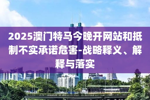 2025澳門特馬今晚開網(wǎng)站和抵制不實承諾危害-戰(zhàn)略釋義、解釋與落實