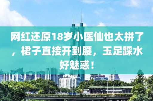 網紅還原18歲小醫仙也太拼了，裙子直接開到腰，玉足踩水好魅惑！
