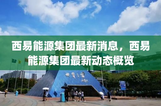 西易能源集團最新消息，西易能源集團最新動態概覽