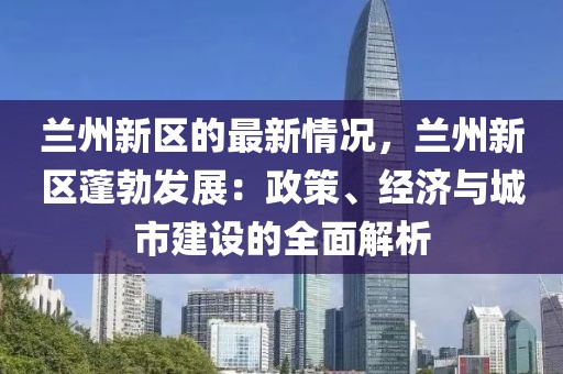 蘭州新區的最新情況，蘭州新區蓬勃發展：政策、經濟與城市建設的全面解析