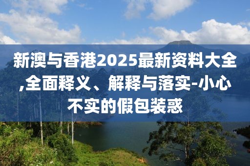 新澳與香港2025最新資料大全,全面釋義、解釋與落實-小心不實的假包裝惑