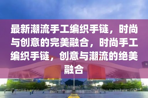 最新潮流手工編織手鏈，時尚與創(chuàng)意的完美融合，時尚手工編織手鏈，創(chuàng)意與潮流的絕美融合