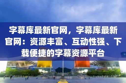 字幕庫最新官網，字幕庫最新官網：資源豐富、互動性強、下載便捷的字幕資源平臺