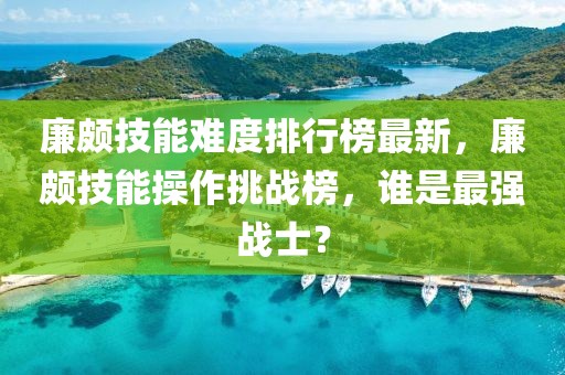 廉頗技能難度排行榜最新，廉頗技能操作挑戰榜，誰是最強戰士？