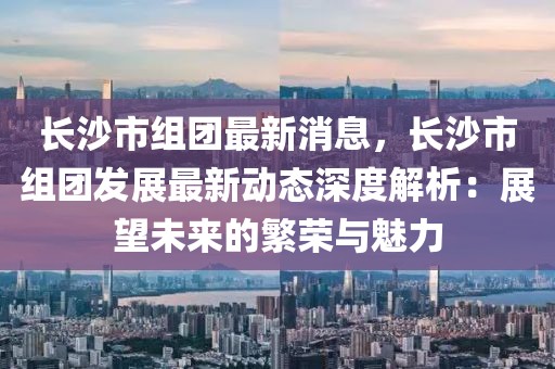 長沙市組團最新消息，長沙市組團發展最新動態深度解析：展望未來的繁榮與魅力