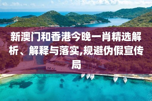 新澳門和香港今晚一肖精選解析、解釋與落實,規避偽假宣傳局