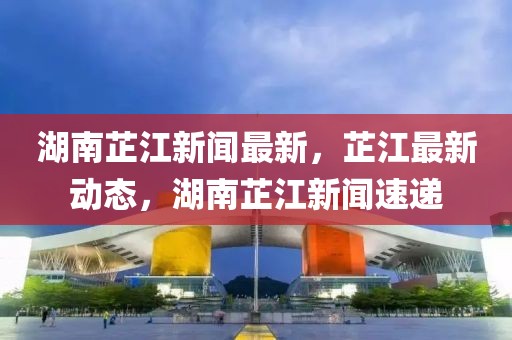 湖南芷江新聞最新，芷江最新動(dòng)態(tài)，湖南芷江新聞速遞