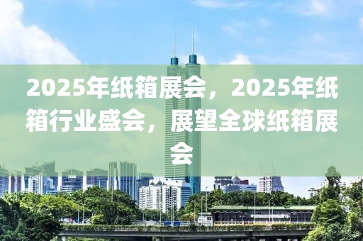 2025年紙箱展會，2025年紙箱行業盛會，展望全球紙箱展會