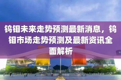 鎢鉬未來走勢預測最新消息，鎢鉬市場走勢預測及最新資訊全面解析