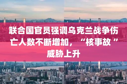 聯(lián)合國官員強調(diào)烏克蘭戰(zhàn)爭傷亡人數(shù)不斷增加，“核事故 ”威脅上升