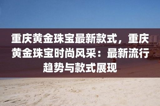重慶黃金珠寶最新款式，重慶黃金珠寶時(shí)尚風(fēng)采：最新流行趨勢(shì)與款式展現(xiàn)