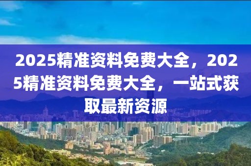 2025精準(zhǔn)資料免費(fèi)大全，2025精準(zhǔn)資料免費(fèi)大全，一站式獲取最新資源