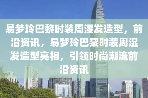 易夢玲巴黎時裝周濕發造型，前沿資訊，易夢玲巴黎時裝周濕發造型亮相，引領時尚潮流前沿資訊