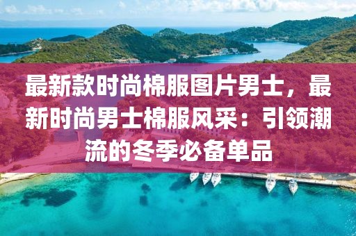 最新款時尚棉服圖片男士，最新時尚男士棉服風采：引領潮流的冬季必備單品