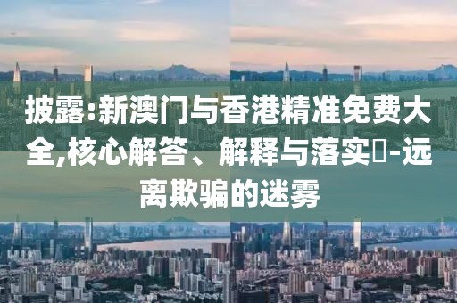 披露:新澳門與香港精準(zhǔn)免費(fèi)大全,核心解答、解釋與落實(shí)?-遠(yuǎn)離欺騙的迷霧