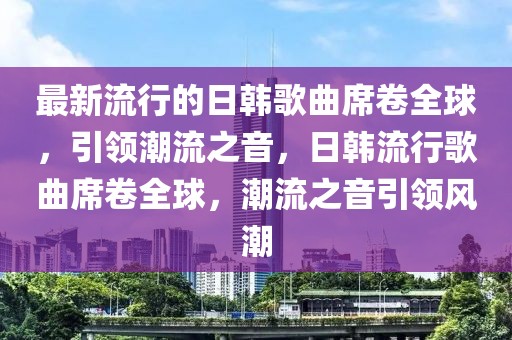 最新流行的日韓歌曲席卷全球，引領(lǐng)潮流之音，日韓流行歌曲席卷全球，潮流之音引領(lǐng)風(fēng)潮