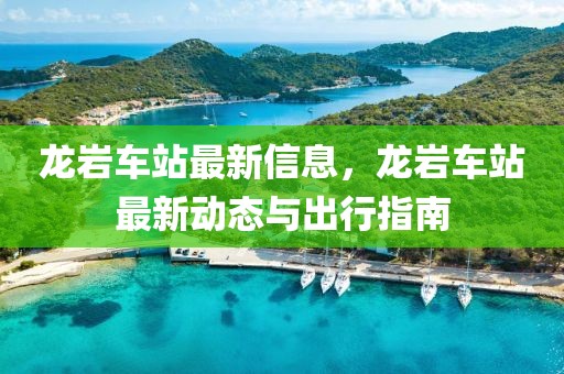 龍巖車站最新信息，龍巖車站最新動(dòng)態(tài)與出行指南