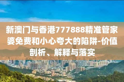 新澳門與香港777888精準(zhǔn)管家婆免費和小心夸大的陷阱-價值剖析、解釋與落實