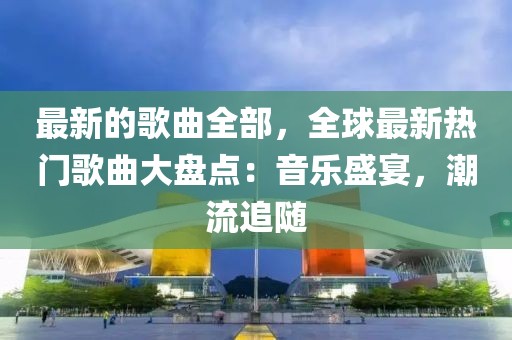 最新的歌曲全部，全球最新熱門歌曲大盤點：音樂盛宴，潮流追隨