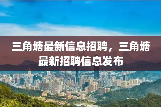 三角塘最新信息招聘，三角塘最新招聘信息發布
