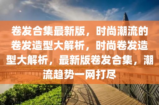 卷發合集最新版，時尚潮流的卷發造型大解析，時尚卷發造型大解析，最新版卷發合集，潮流趨勢一網打盡