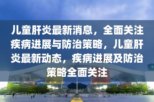兒童肝炎最新消息，全面關(guān)注疾病進(jìn)展與防治策略，兒童肝炎最新動態(tài)，疾病進(jìn)展及防治策略全面關(guān)注