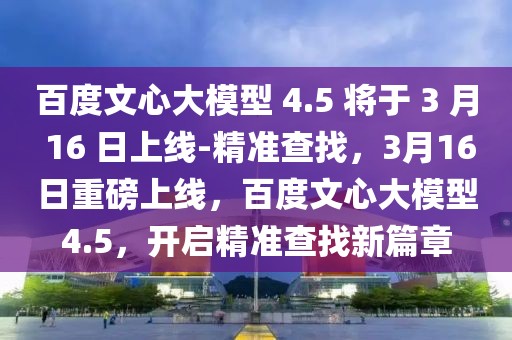 百度文心大模型 4.5 將于 3 月 16 日上線-精準查找，3月16日重磅上線，百度文心大模型4.5，開啟精準查找新篇章