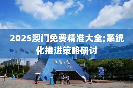 2025澳門免費精準大全;系統化推進策略研討