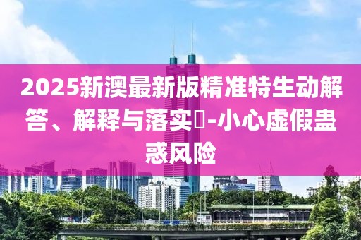 2025新澳最新版精準特生動解答、解釋與落實?-小心虛假蠱惑風險
