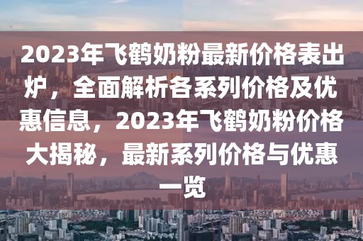 2023年飛鶴奶粉最新價格表出爐，全面解析各系列價格及優惠信息，2023年飛鶴奶粉價格大揭秘，最新系列價格與優惠一覽