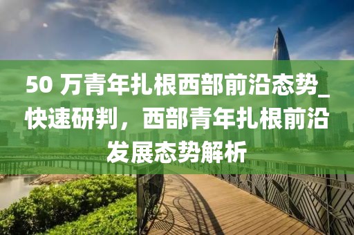 50 萬青年扎根西部前沿態勢_快速研判，西部青年扎根前沿發展態勢解析