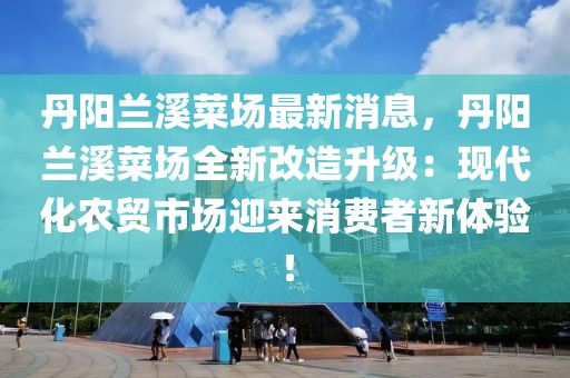 丹陽蘭溪菜場最新消息，丹陽蘭溪菜場全新改造升級：現代化農貿市場迎來消費者新體驗！