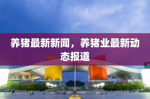 養豬最新新聞，養豬業最新動態報道