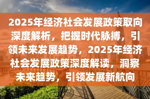 2025年經濟社會發展政策取向深度解析，把握時代脈搏，引領未來發展趨勢，2025年經濟社會發展政策深度解讀，洞察未來趨勢，引領發展新航向