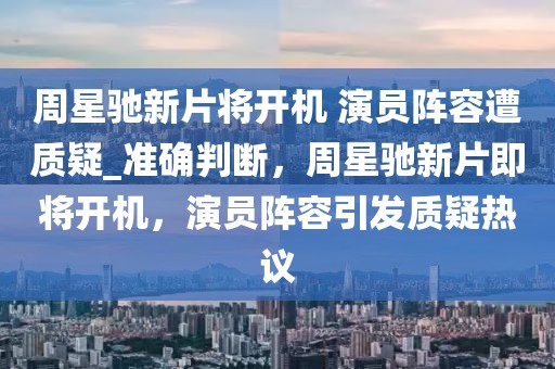 周星馳新片將開機 演員陣容遭質疑_準確判斷，周星馳新片即將開機，演員陣容引發質疑熱議