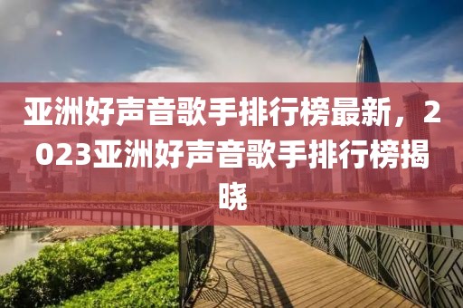 亞洲好聲音歌手排行榜最新，2023亞洲好聲音歌手排行榜揭曉
