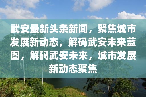 武安最新頭條新聞，聚焦城市發(fā)展新動態(tài)，解碼武安未來藍圖，解碼武安未來，城市發(fā)展新動態(tài)聚焦