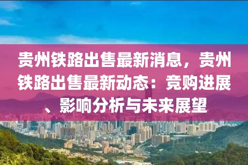 貴州鐵路出售最新消息，貴州鐵路出售最新動態(tài)：競購進展、影響分析與未來展望