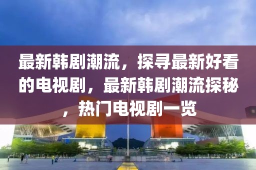 最新韓劇潮流，探尋最新好看的電視劇，最新韓劇潮流探秘，熱門電視劇一覽