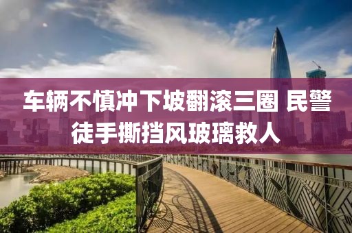 車輛不慎沖下坡翻滾三圈 民警徒手撕擋風(fēng)玻璃救人