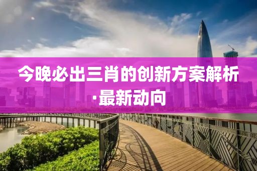 今晚必出三肖的創(chuàng)新方案解析·最新動向