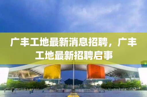 廣豐工地最新消息招聘，廣豐工地最新招聘啟事
