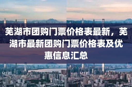 蕪湖市團購門票價格表最新，蕪湖市最新團購門票價格表及優惠信息匯總