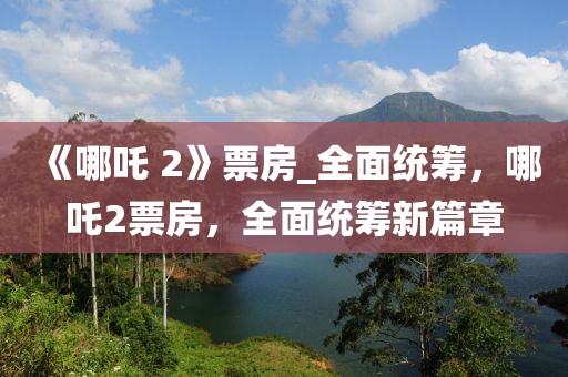 《哪吒 2》票房_全面統籌，哪吒2票房，全面統籌新篇章