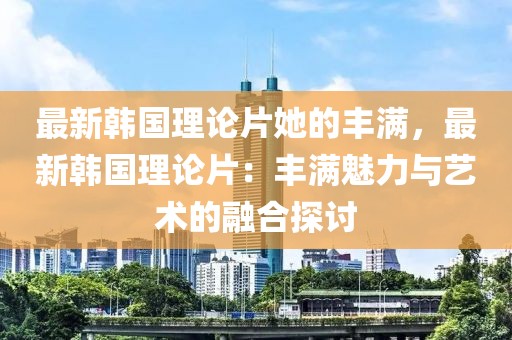 最新韓國理論片她的豐滿，最新韓國理論片：豐滿魅力與藝術的融合探討