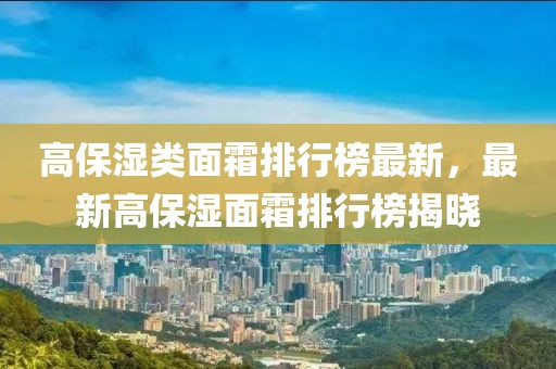 高保濕類面霜排行榜最新，最新高保濕面霜排行榜揭曉