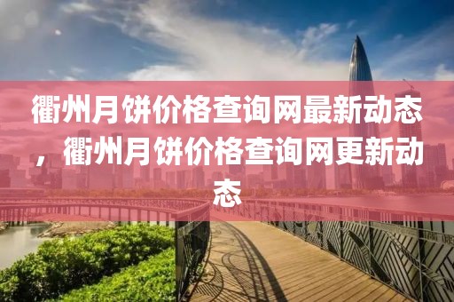 衢州月餅價格查詢網最新動態，衢州月餅價格查詢網更新動態