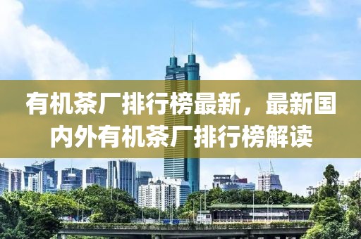 有機茶廠排行榜最新，最新國內外有機茶廠排行榜解讀