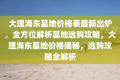 大理海東墓地價(jià)格表最新出爐，全方位解析墓地選購(gòu)攻略，大理海東墓地價(jià)格揭秘，選購(gòu)攻略全解析